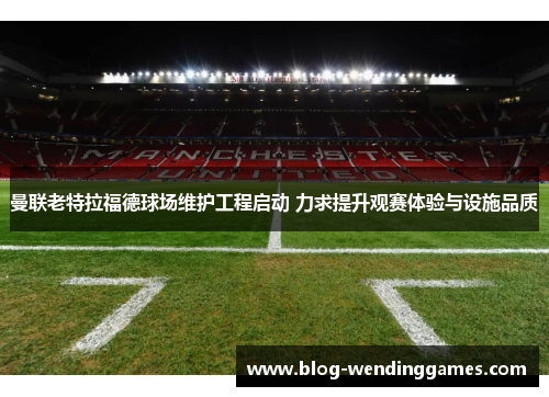 曼联老特拉福德球场维护工程启动 力求提升观赛体验与设施品质