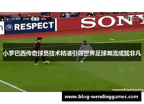 小罗巴西传奇球员技术精湛引领世界足球潮流成就非凡