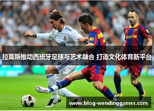 拉莫斯推动西班牙足球与艺术融合 打造文化体育新平台