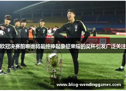 欧冠决赛前瞻谁将最终捧起象征荣耀的奖杯引发广泛关注