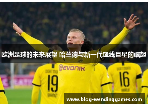 欧洲足球的未来展望 哈兰德与新一代锋线巨星的崛起