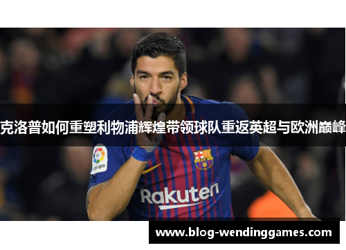 克洛普如何重塑利物浦辉煌带领球队重返英超与欧洲巅峰