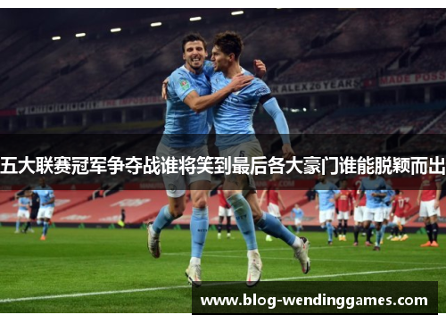 五大联赛冠军争夺战谁将笑到最后各大豪门谁能脱颖而出