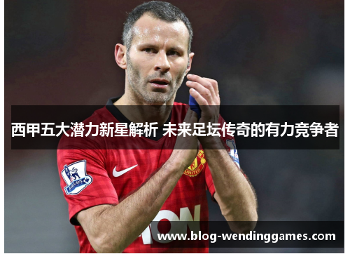 西甲五大潜力新星解析 未来足坛传奇的有力竞争者