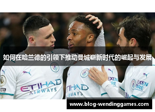 如何在哈兰德的引领下推动曼城崭新时代的崛起与发展