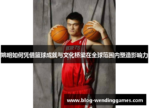 姚明如何凭借篮球成就与文化桥梁在全球范围内塑造影响力