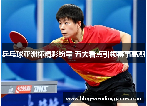 乒乓球亚洲杯精彩纷呈 五大看点引领赛事高潮