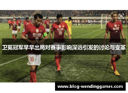 卫冕冠军早早出局对赛事影响深远引发的讨论与变革