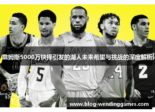 詹姆斯5000万抉择引发的湖人未来希望与挑战的深度解析