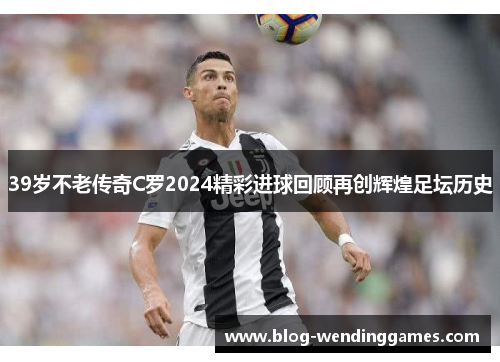 39岁不老传奇C罗2024精彩进球回顾再创辉煌足坛历史