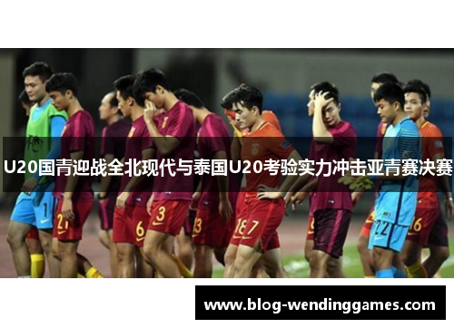 U20国青迎战全北现代与泰国U20考验实力冲击亚青赛决赛