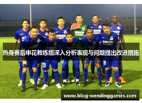热身赛后申花教练组深入分析表现与问题提出改进措施