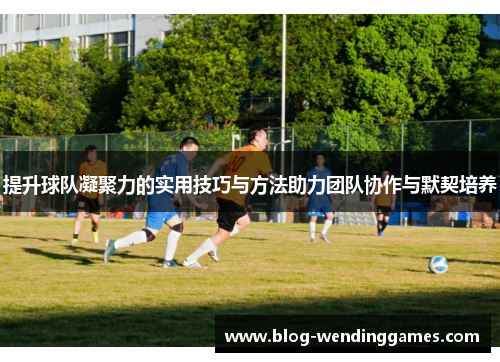 提升球队凝聚力的实用技巧与方法助力团队协作与默契培养