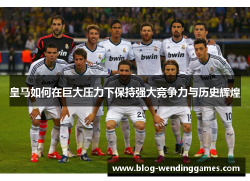 皇马如何在巨大压力下保持强大竞争力与历史辉煌