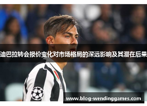 迪巴拉转会报价变化对市场格局的深远影响及其潜在后果