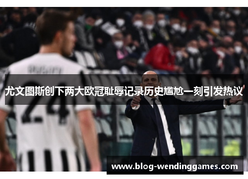 尤文图斯创下两大欧冠耻辱记录历史尴尬一刻引发热议