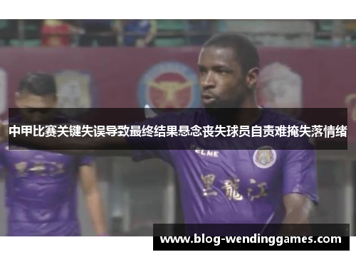 中甲比赛关键失误导致最终结果悬念丧失球员自责难掩失落情绪