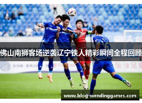 佛山南狮客场逆袭辽宁铁人精彩瞬间全程回顾