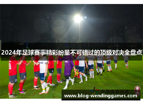 2024年足球赛事精彩纷呈不可错过的顶级对决全盘点