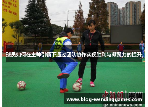 球员如何在主帅引领下通过团队协作实现胜利与凝聚力的提升