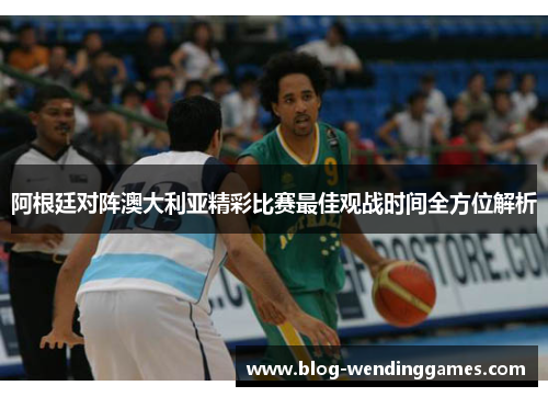 阿根廷对阵澳大利亚精彩比赛最佳观战时间全方位解析