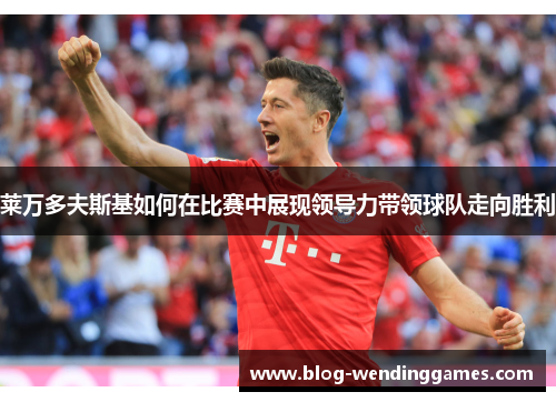 莱万多夫斯基如何在比赛中展现领导力带领球队走向胜利