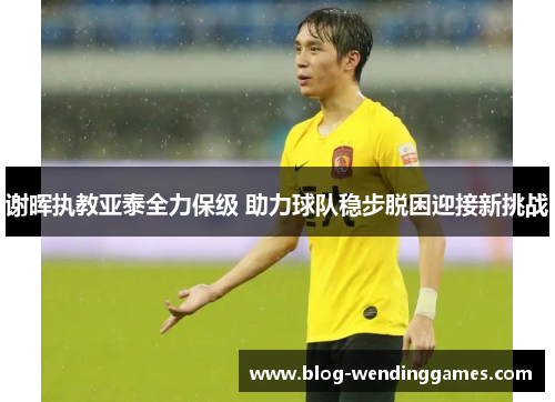 谢晖执教亚泰全力保级 助力球队稳步脱困迎接新挑战