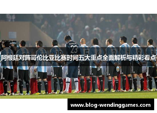 阿根廷对阵哥伦比亚比赛时间五大重点全面解析与精彩看点