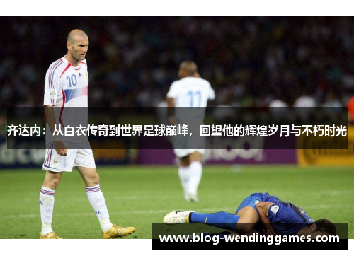 齐达内：从白衣传奇到世界足球巅峰，回望他的辉煌岁月与不朽时光